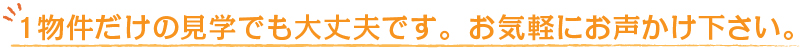 １物件だけの見学でも大丈夫です。お気軽にお声かけ下さい。